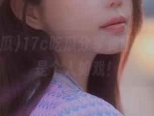 17c吃瓜分享贵圈黑料，简直是个人如戏！