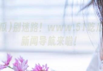 别迷路！www.51吃瓜的美味新闻导航来啦！