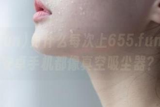 为什么每次上655.fun，我的安卓手机都像真空吸尘器？