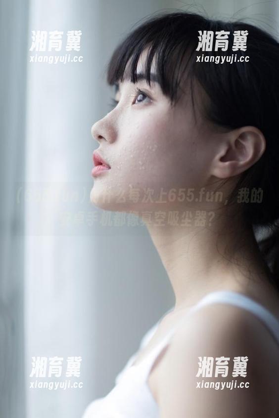 为什么每次上655.fun，我的安卓手机都像真空吸尘器？
