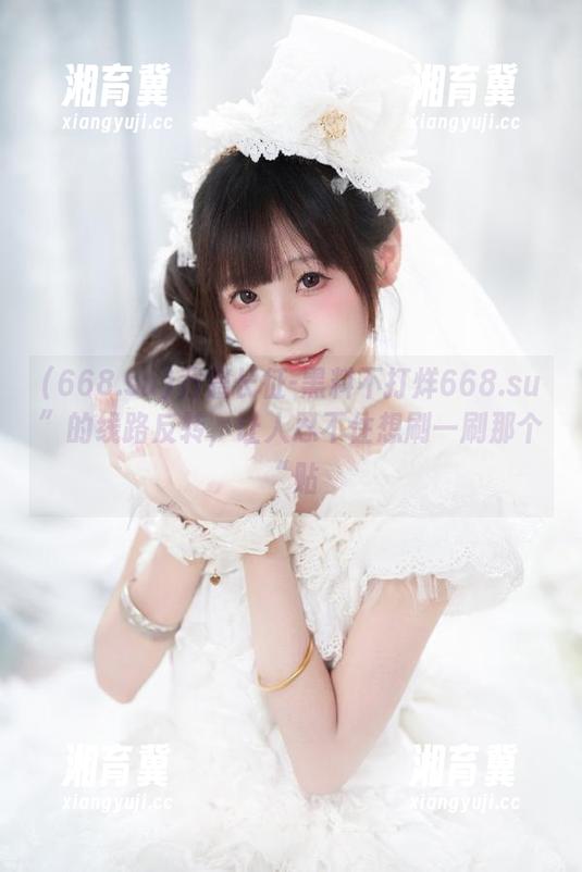 万篇长征-黑料不打烊668.su”的线路反转，让人忍不住想刷一刷那个“贴