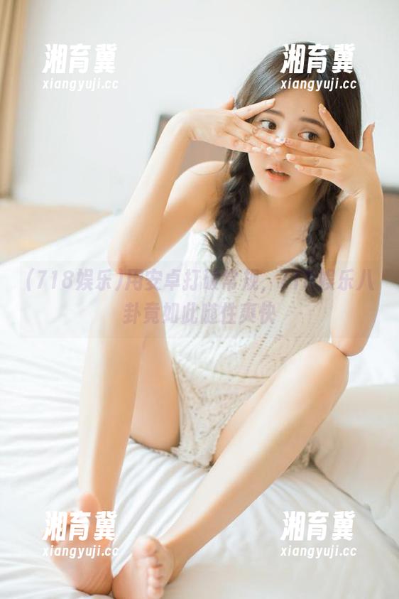 用安卓打破常规，718娱乐八卦竟如此随性爽快
