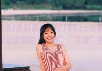 黑料集结！hl155.ccm苹果版是你无法逃避的“刚好”“完美”选择！