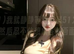 我就静静等着黑料51发布更多内容，然后忍不住想象各种画面。。。