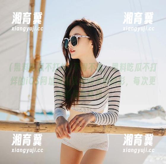 不得不说，黑料吃瓜不打烊的iOS网址简直就像剧本般精彩，每次更新都有新花样。