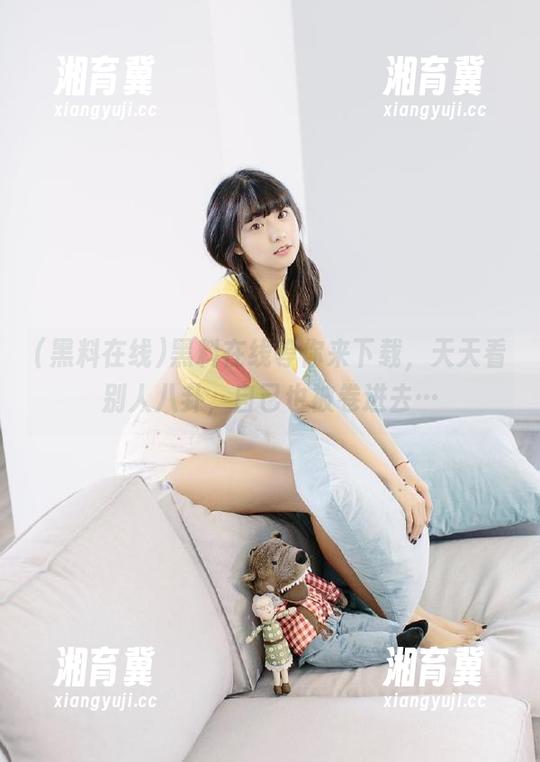 黑料在线等你来下载，天天看别人八卦，自己也被卷进去…